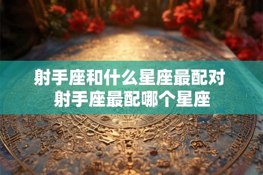 射手座和什么星座最配对 射手座最配哪个星座 射手座和什么星座最配对 射手座最配哪个星座