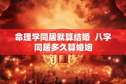命理学同居就算结婚  八字同居多久算婚姻
