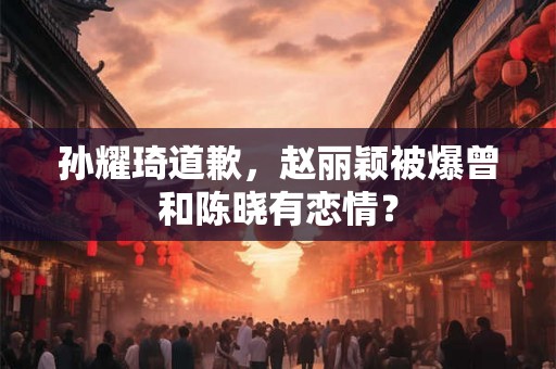 孙耀琦道歉,赵丽颖被爆曾和陈晓有恋情? 孙耀琦道歉,赵丽颖被爆曾和陈晓有恋情?