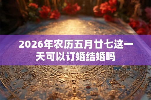 2026年农历五月廿七这一天可以订婚结婚吗