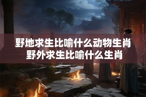 野地求生比喻什么动物生肖 野外求生比喻什么生肖