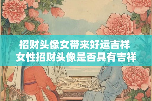 招财头像女带来好运吉祥 女性招财头像是否具有吉祥好运之意