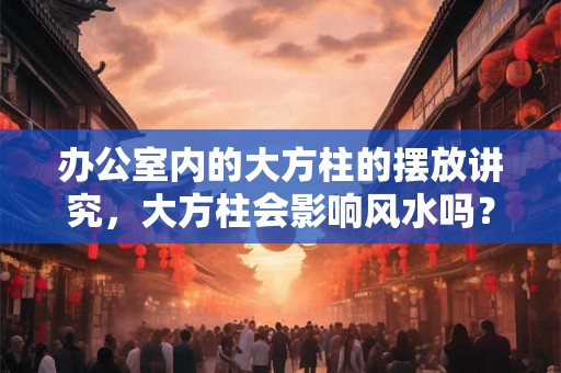 办公室内的大方柱的摆放讲究,大方柱会影响风水吗? 办公室内的大方柱的摆放讲究,大方柱会影响风水吗?