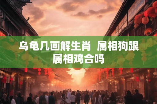 乌龟几画解生肖 属相狗跟属相鸡合吗 乌龟几画解生肖 属相狗跟属相鸡合吗