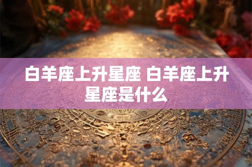 白羊座上升星座 白羊座上升星座是什么 白羊座上升星座 白羊座上升星座是什么