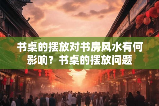 书桌的摆放对书房风水有何影响？书桌的摆放问题