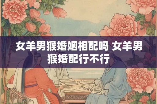 女羊男猴婚姻相配吗 女羊男猴婚配行不行
