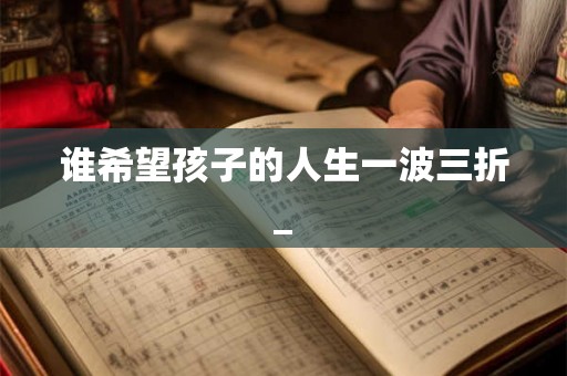 谁希望孩子的人生一波三折_ 谁希望孩子的人生一波三折_