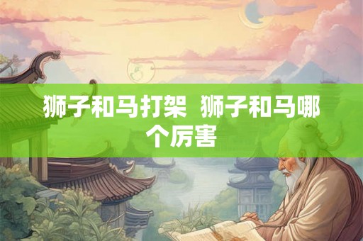 狮子和马打架 狮子和马哪个厉害 狮子和马打架 狮子和马哪个厉害