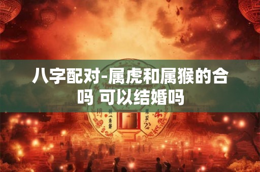 八字配对-属虎和属猴的合吗 可以结婚吗 八字配对-属虎和属猴的合吗 可以结婚吗