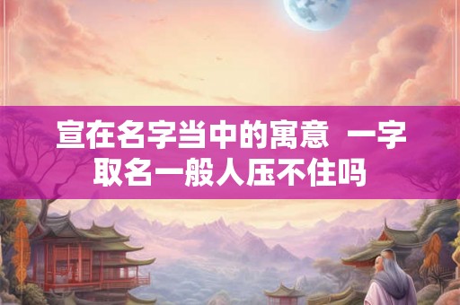 宣在名字当中的寓意  一字取名一般人压不住吗