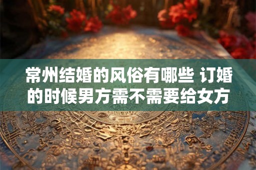 常州结婚的风俗有哪些 订婚的时候男方需不需要给女方钱