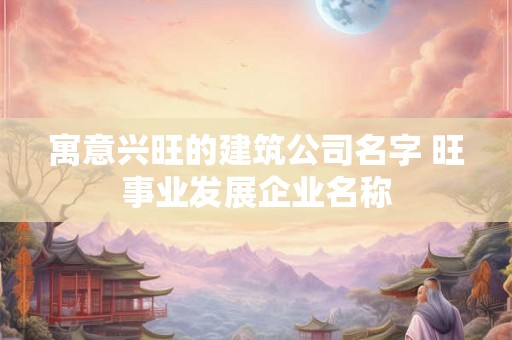 寓意兴旺的建筑公司名字 旺事业发展企业名称 寓意兴旺的建筑公司名字 旺事业发展企业名称