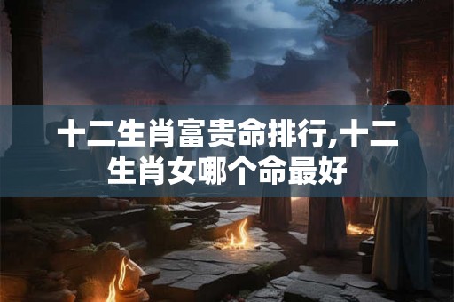 十二生肖富贵命排行,十二生肖女哪个命最好