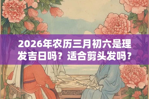 2026年农历三月初六是理发吉日吗？适合剪头发吗？