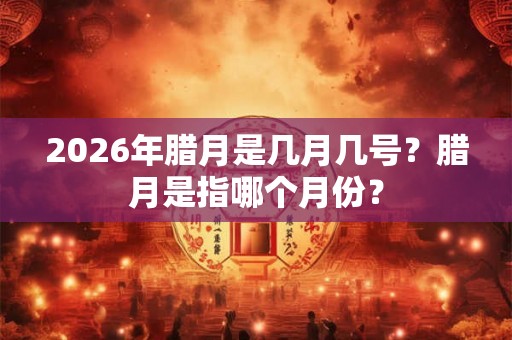 2026年腊月是几月几号？腊月是指哪个月份？