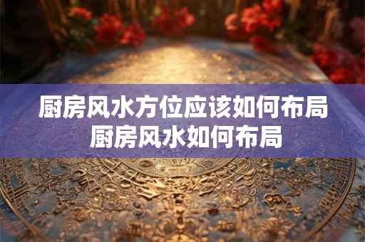 厨房风水方位应该如何布局 厨房风水如何布局 厨房风水方位应该如何布局 厨房风水如何布局