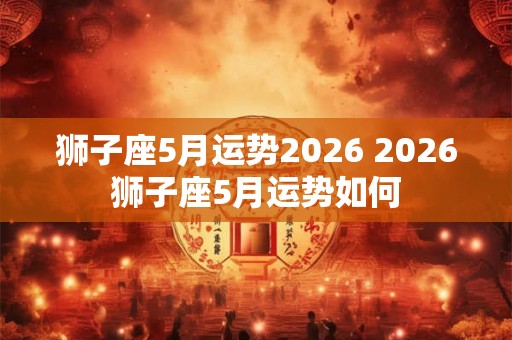 狮子座5月运势2026 2026狮子座5月运势如何