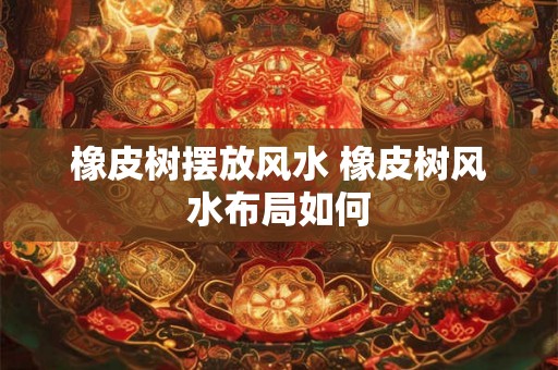 橡皮树摆放风水 橡皮树风水布局如何