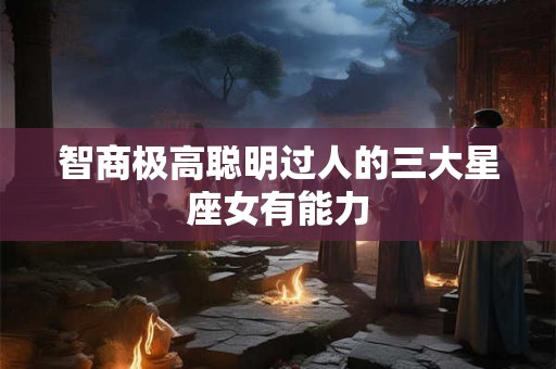 智商极高聪明过人的三大星座女有能力