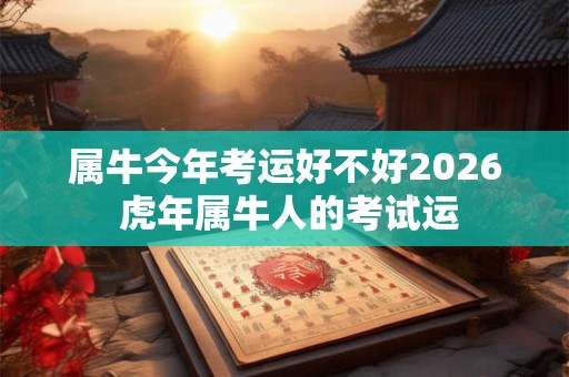 属牛今年考运好不好2026 虎年属牛人的考试运