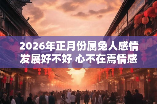 2026年正月份属兔人感情发展好不好 心不在焉情感不顺