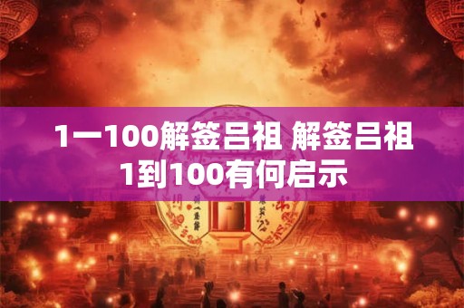 1一100解签吕祖 解签吕祖1到100有何启示 1一100解签吕祖 解签吕祖1到100有何启示