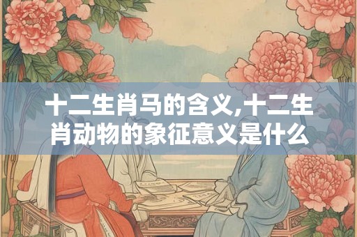 十二生肖马的含义,十二生肖动物的象征意义是什么