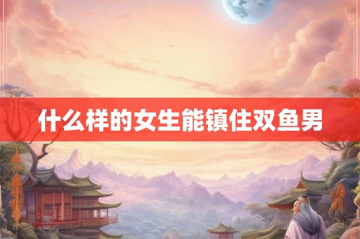 什么样的女生能镇住双鱼男