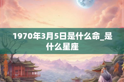 1970年3月5日是什么命_是什么星座
