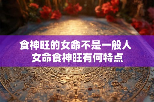 食神旺的女命不是一般人 女命食神旺有何特点
