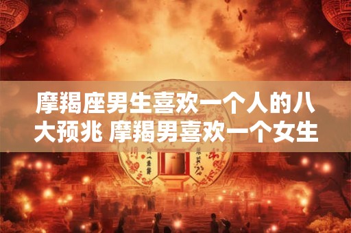 摩羯座男生喜欢一个人的八大预兆 摩羯男喜欢一个女生有哪些表现