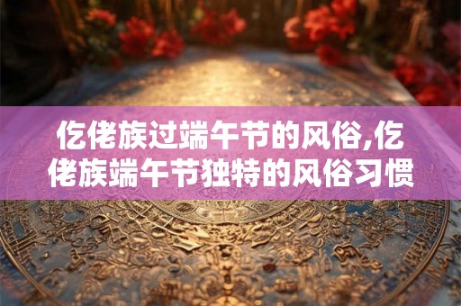 仡佬族过端午节的风俗,仡佬族端午节独特的风俗习惯