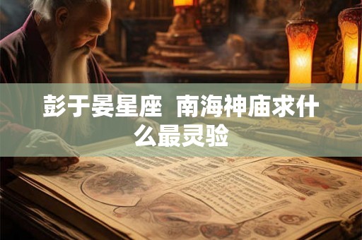 彭于晏星座  南海神庙求什么最灵验