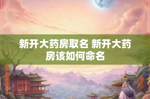 新开大药房取名 新开大药房该如何命名 新开大药房取名 新开大药房该如何命名
