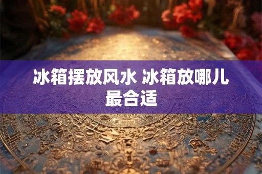 冰箱摆放风水 冰箱放哪儿最合适