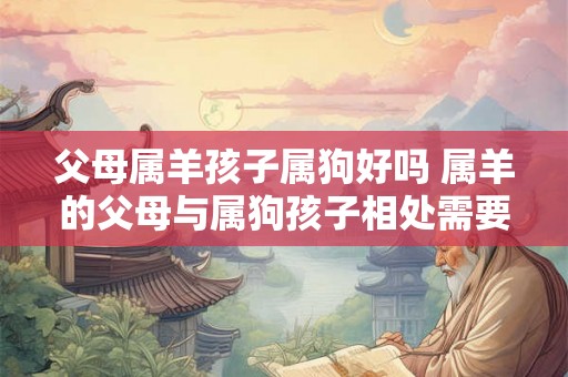 父母属羊孩子属狗好吗 属羊的父母与属狗孩子相处需要注意什么