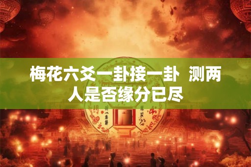 梅花六爻一卦接一卦 测两人是否缘分已尽 梅花六爻一卦接一卦 测两人是否缘分已尽