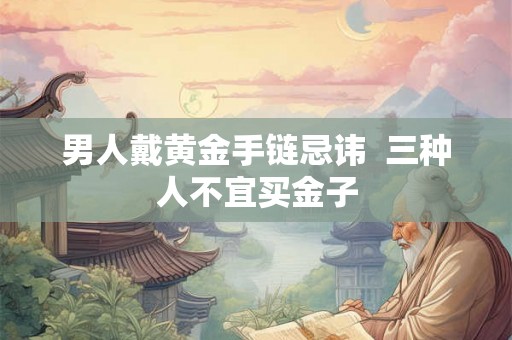 男人戴黄金手链忌讳 三种人不宜买金子 男人戴黄金手链忌讳 三种人不宜买金子
