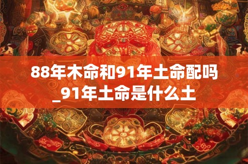 88年木命和91年土命配吗_91年土命是什么土