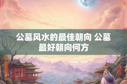 公墓风水的最佳朝向 公墓最好朝向何方