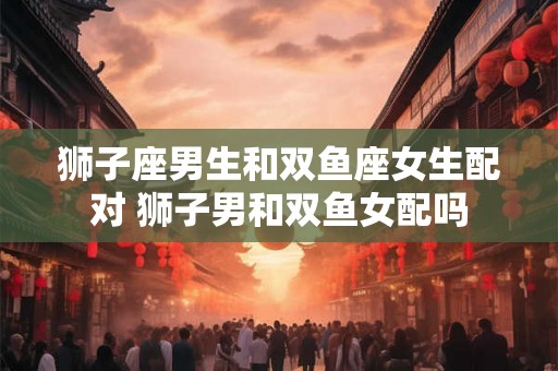 狮子座男生和双鱼座女生配对 狮子男和双鱼女配吗 狮子座男生和双鱼座女生配对 狮子男和双鱼女配吗