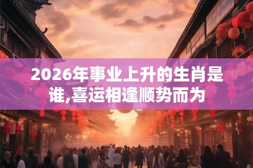 2026年事业上升的生肖是谁,喜运相逢顺势而为