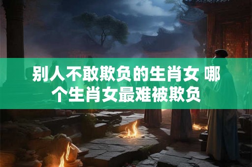 别人不敢欺负的生肖女 哪个生肖女最难被欺负