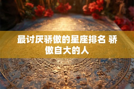 最讨厌骄傲的星座排名 骄傲自大的人