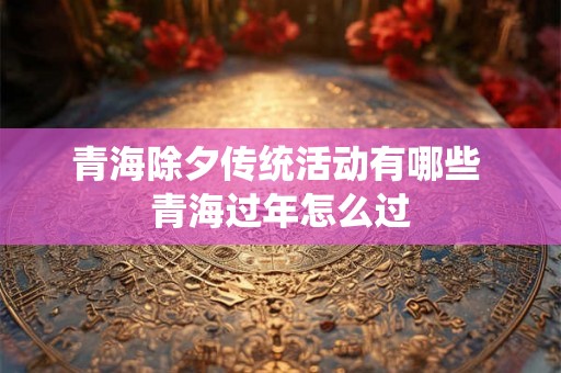 青海除夕传统活动有哪些 青海过年怎么过 青海除夕传统活动有哪些 青海过年怎么过