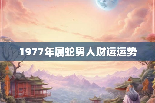 1977年属蛇男人财运运势 1977年属蛇男人财运运势