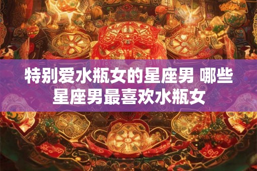 特别爱水瓶女的星座男 哪些星座男最喜欢水瓶女