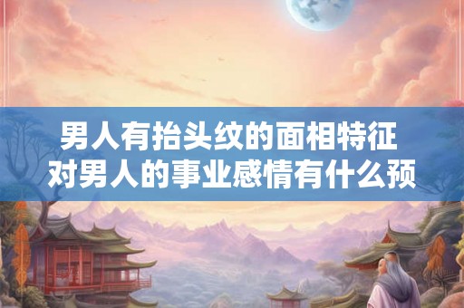 男人有抬头纹的面相特征 对男人的事业感情有什么预示呢