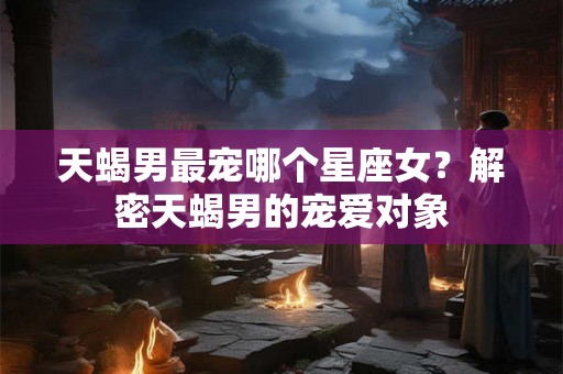 天蝎男最宠哪个星座女？解密天蝎男的宠爱对象